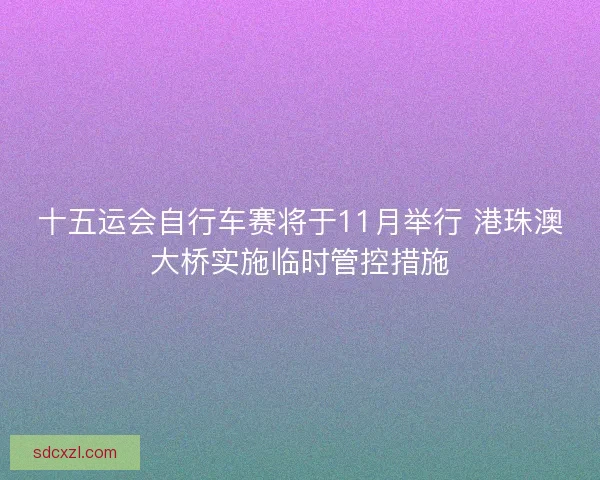 十五运会自行车赛将于11月举行 港珠澳大桥实施临时管控措施