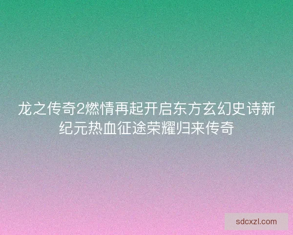 龙之传奇2燃情再起开启东方玄幻史诗新纪元热血征途荣耀归来传奇