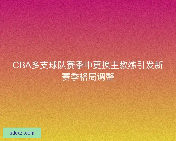 CBA多支球队赛季中更换主教练引发新赛季格局调整