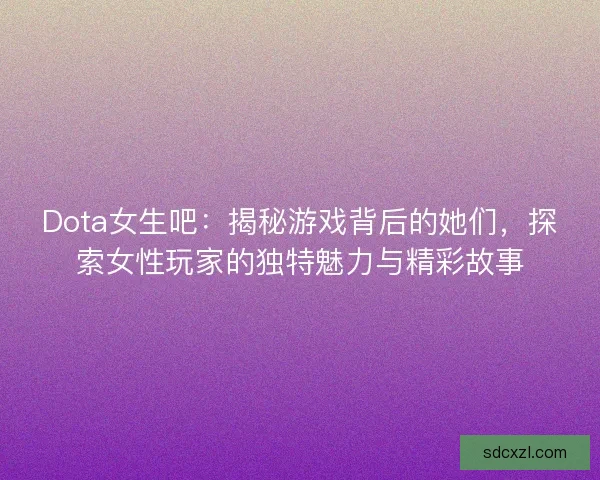 Dota女生吧：揭秘游戏背后的她们，探索女性玩家的独特魅力与精彩故事