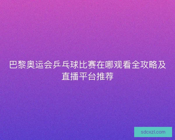 巴黎奥运会乒乓球比赛在哪观看全攻略及直播平台推荐
